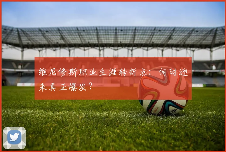 维尼修斯职业生涯转折点：何时迎来真正爆发？