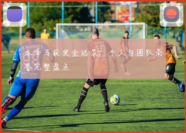 本泽马获奖全记录：个人与团队荣誉完整盘点