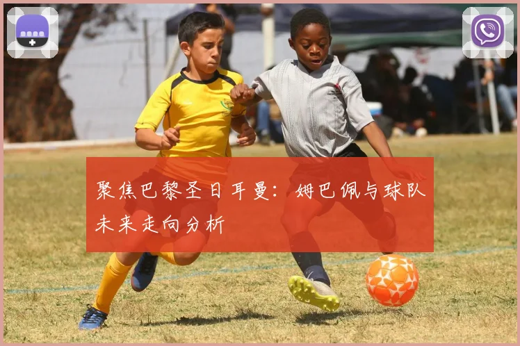 聚焦巴黎圣日耳曼：姆巴佩与球队未来走向分析