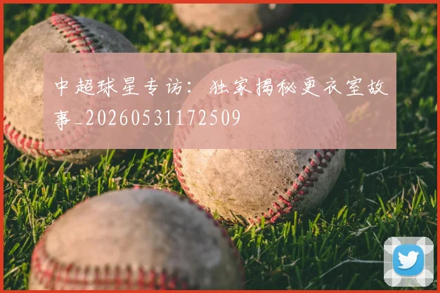 中超球星专访：独家揭秘更衣室故事_20260531172509