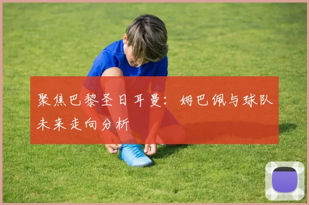 聚焦巴黎圣日耳曼：姆巴佩与球队未来走向分析